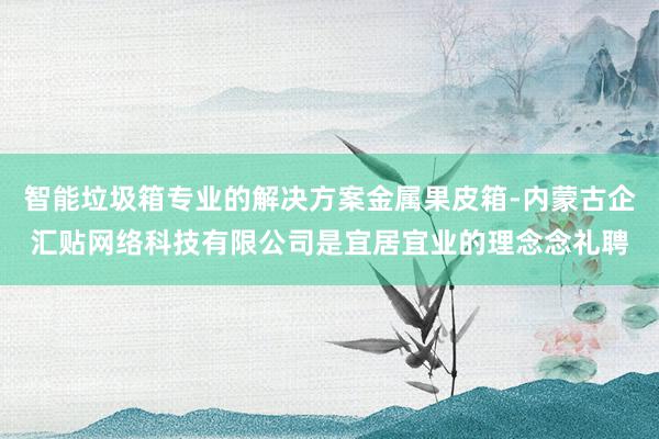 智能垃圾箱专业的解决方案金属果皮箱-内蒙古企汇贴网络科技有限公司是宜居宜业的理念念礼聘
