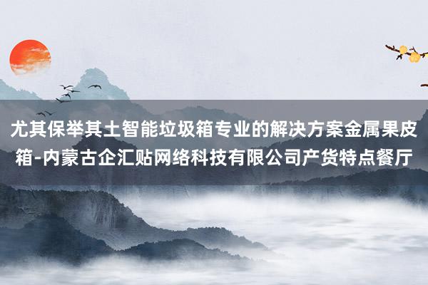 尤其保举其土智能垃圾箱专业的解决方案金属果皮箱-内蒙古企汇贴网络科技有限公司产货特点餐厅